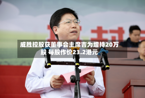 威胜控股获董事会主席吉为增持20万股 每股作价23.2港元-第2张图片