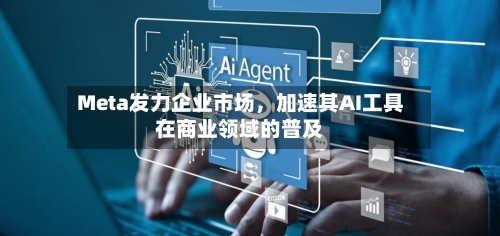 Meta发力企业市场，加速其AI工具在商业领域的普及-第1张图片