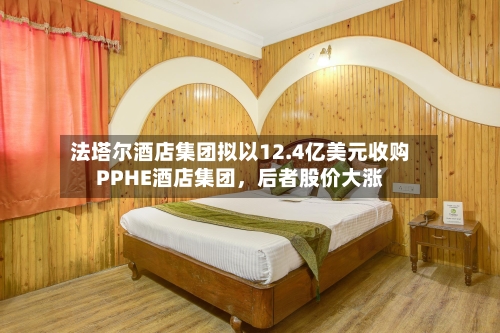 法塔尔酒店集团拟以12.4亿美元收购PPHE酒店集团，后者股价大涨-第2张图片