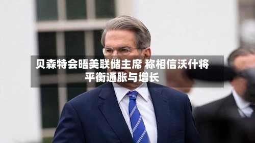 贝森特会晤美联储主席 称相信沃什将平衡通胀与增长