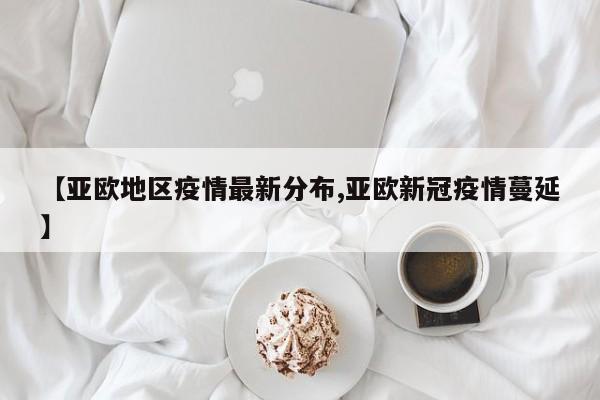 【亚欧地区疫情最新分布,亚欧新冠疫情蔓延】