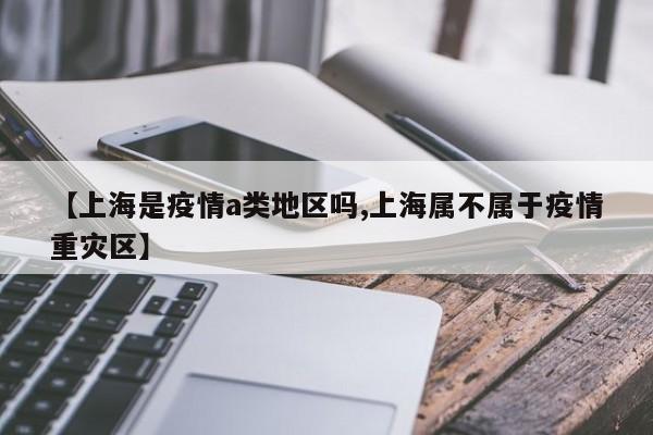 【上海是疫情a类地区吗,上海属不属于疫情重灾区】