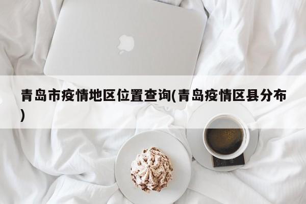 青岛市疫情地区位置查询(青岛疫情区县分布)