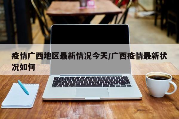 疫情广西地区最新情况今天/广西疫情最新状况如何