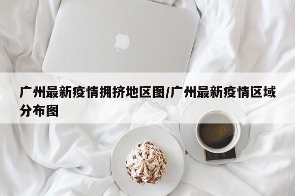 广州最新疫情拥挤地区图/广州最新疫情区域分布图