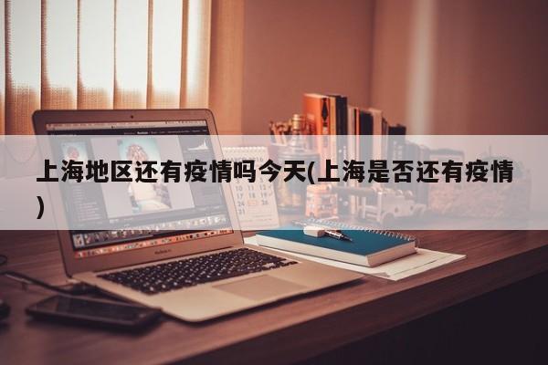 上海地区还有疫情吗今天(上海是否还有疫情)