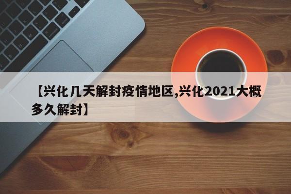 【兴化几天解封疫情地区,兴化2021大概多久解封】