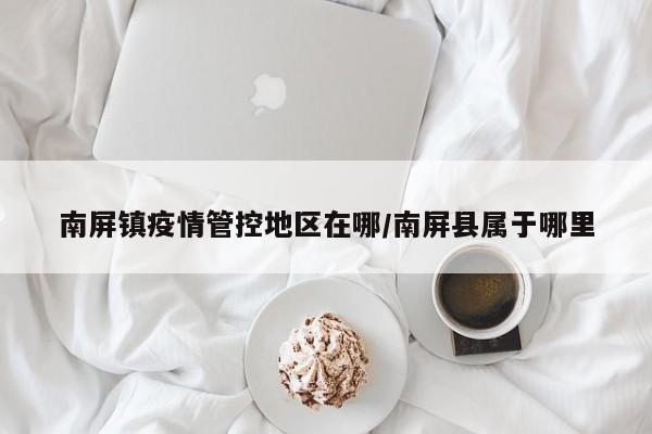 南屏镇疫情管控地区在哪/南屏县属于哪里