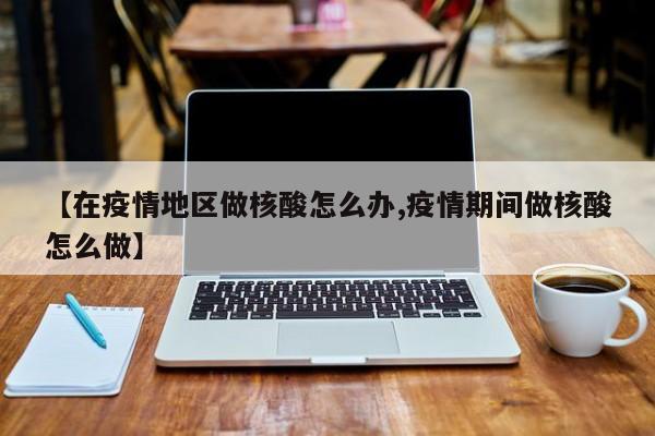【在疫情地区做核酸怎么办,疫情期间做核酸怎么做】