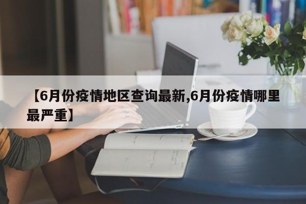 【6月份疫情地区查询最新,6月份疫情哪里最严重】