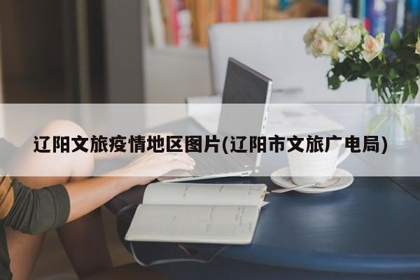 辽阳文旅疫情地区图片(辽阳市文旅广电局)